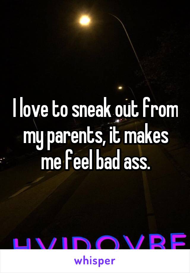I love to sneak out from my parents, it makes me feel bad ass.