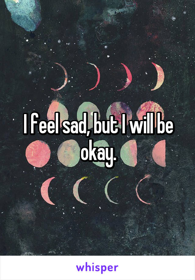 I feel sad, but I will be okay.