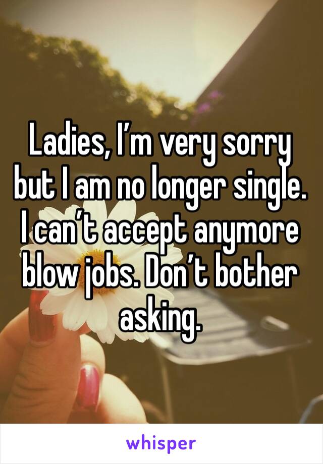 Ladies, I’m very sorry but I am no longer single. I can’t accept anymore blow jobs. Don’t bother asking. 
