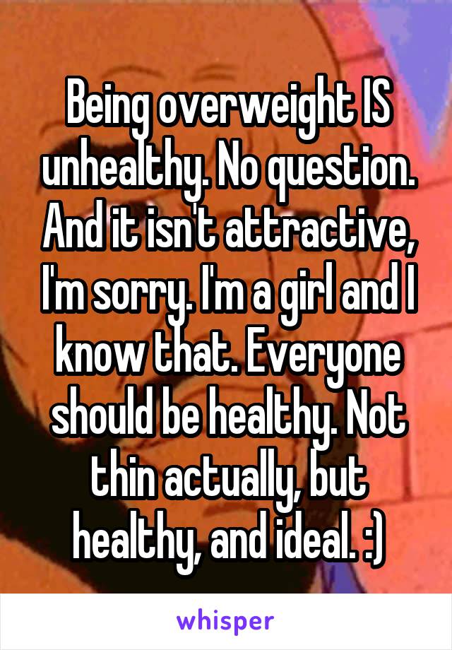 Being overweight IS unhealthy. No question. And it isn't attractive, I'm sorry. I'm a girl and I know that. Everyone should be healthy. Not thin actually, but healthy, and ideal. :)