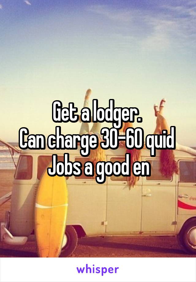 Get a lodger. 
Can charge 30-60 quid 
Jobs a good en