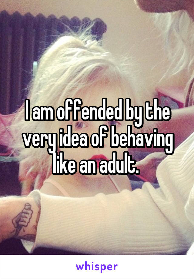 I am offended by the very idea of behaving like an adult. 