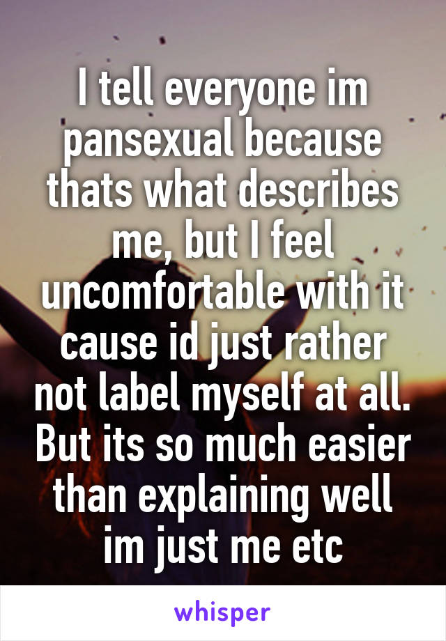 I tell everyone im pansexual because thats what describes me, but I feel uncomfortable with it cause id just rather not label myself at all. But its so much easier than explaining well im just me etc