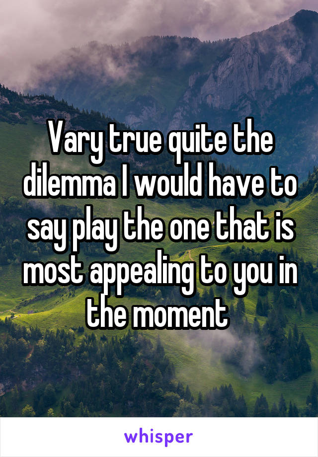 Vary true quite the dilemma I would have to say play the one that is most appealing to you in the moment 