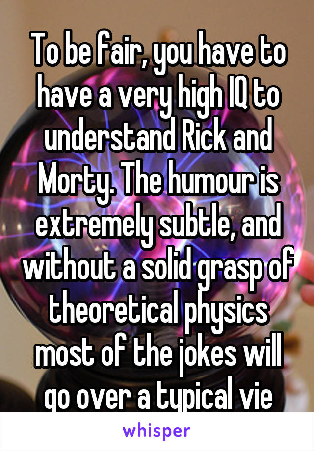 To be fair, you have to have a very high IQ to understand Rick and Morty. The humour is extremely subtle, and without a solid grasp of theoretical physics most of the jokes will go over a typical vie