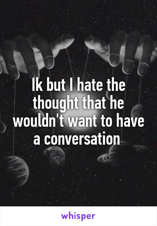 Ik but I hate the thought that he wouldn't want to have a conversation 