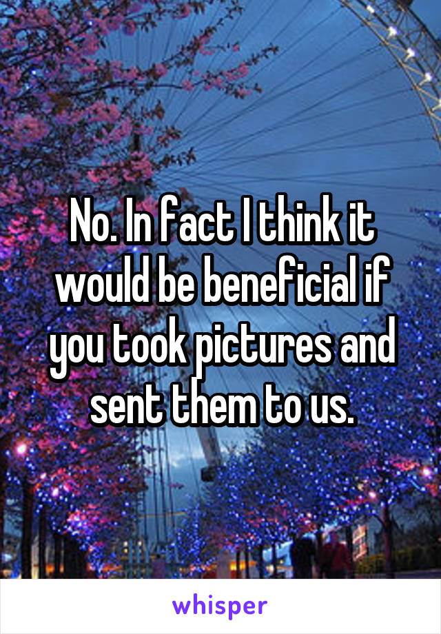 No. In fact I think it would be beneficial if you took pictures and sent them to us.