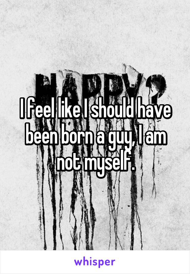 I feel like I should have been born a guy, I am not myself.