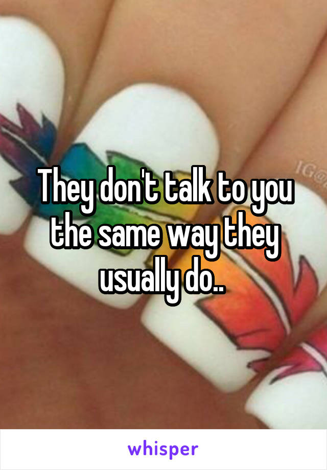 They don't talk to you the same way they usually do.. 