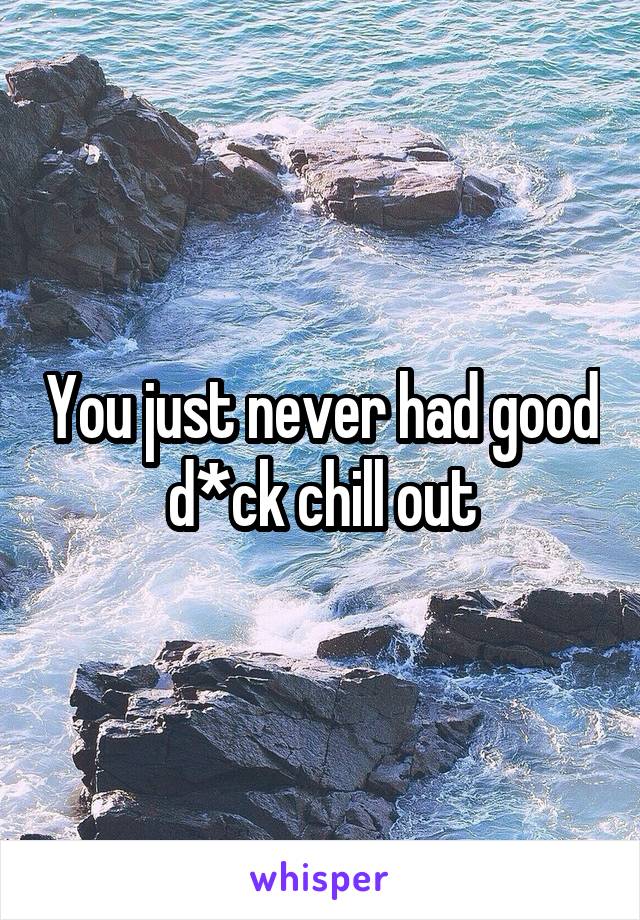 You just never had good d*ck chill out