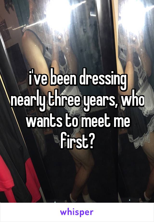 i've been dressing nearly three years, who wants to meet me first?