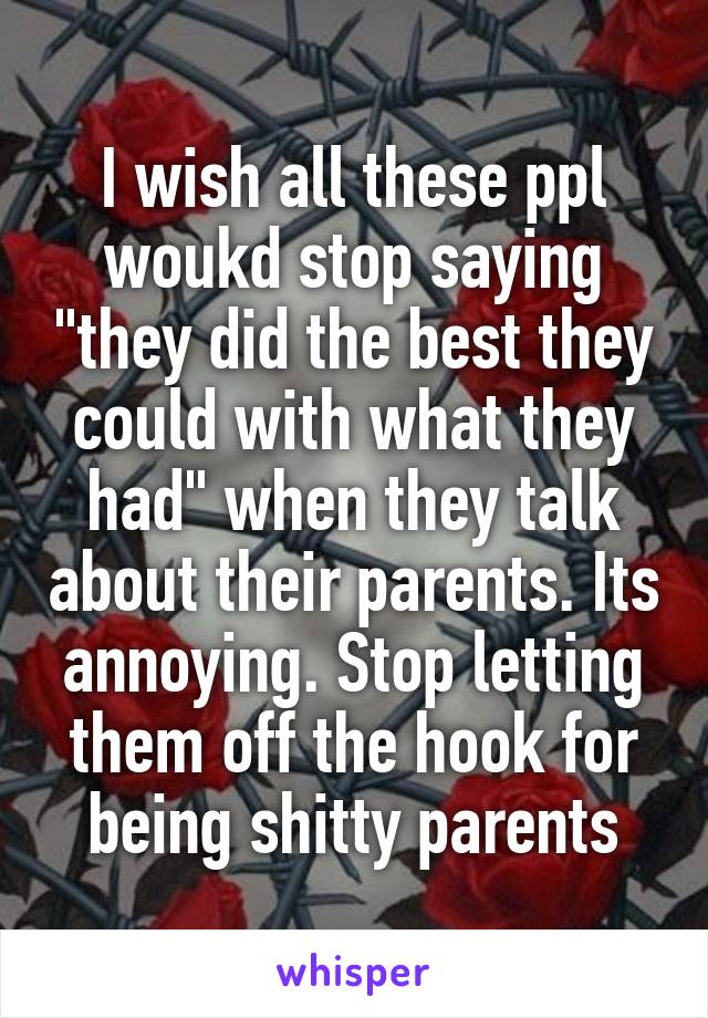 I wish all these ppl woukd stop saying "they did the best they could with what they had" when they talk about their parents. Its annoying. Stop letting them off the hook for being shitty parents