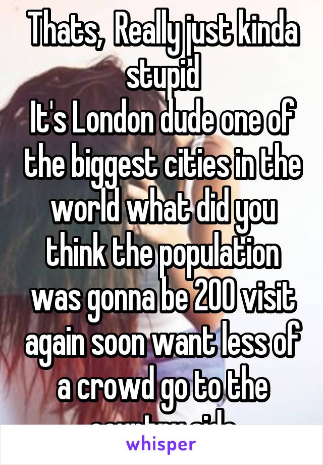 Thats,  Really just kinda stupid
It's London dude one of the biggest cities in the world what did you think the population was gonna be 200 visit again soon want less of a crowd go to the country side