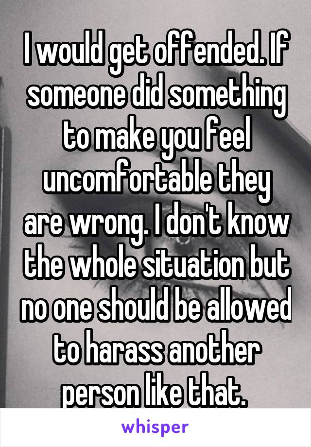 I would get offended. If someone did something to make you feel uncomfortable they are wrong. I don't know the whole situation but no one should be allowed to harass another person like that. 