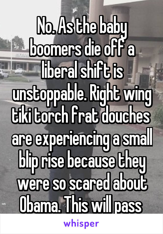 No. As the baby boomers die off a liberal shift is unstoppable. Right wing tiki torch frat douches  are experiencing a small blip rise because they were so scared about Obama. This will pass 