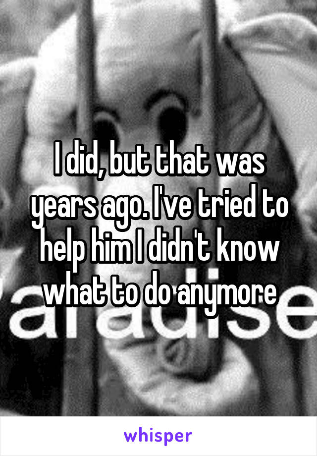 I did, but that was years ago. I've tried to help him I didn't know what to do anymore