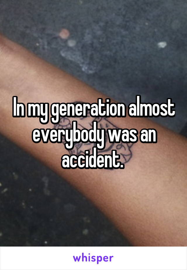In my generation almost everybody was an accident. 