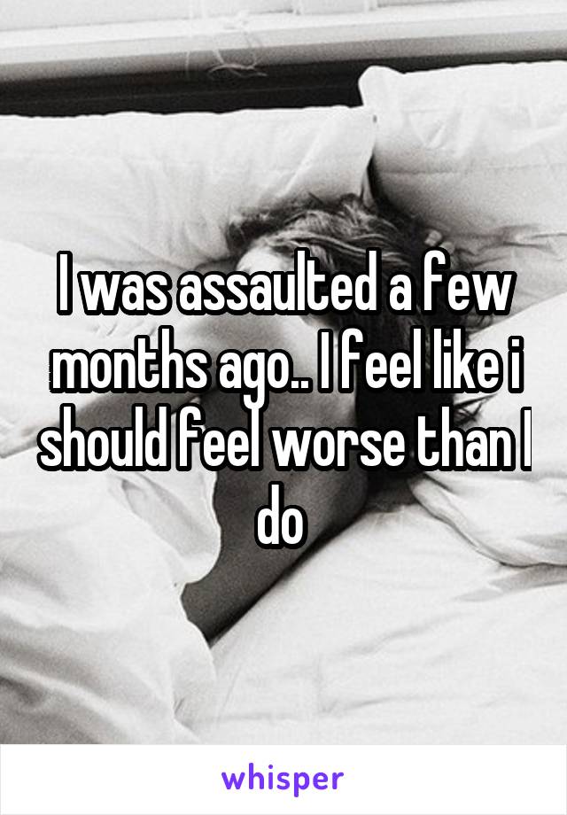 I was assaulted a few months ago.. I feel like i should feel worse than I do 