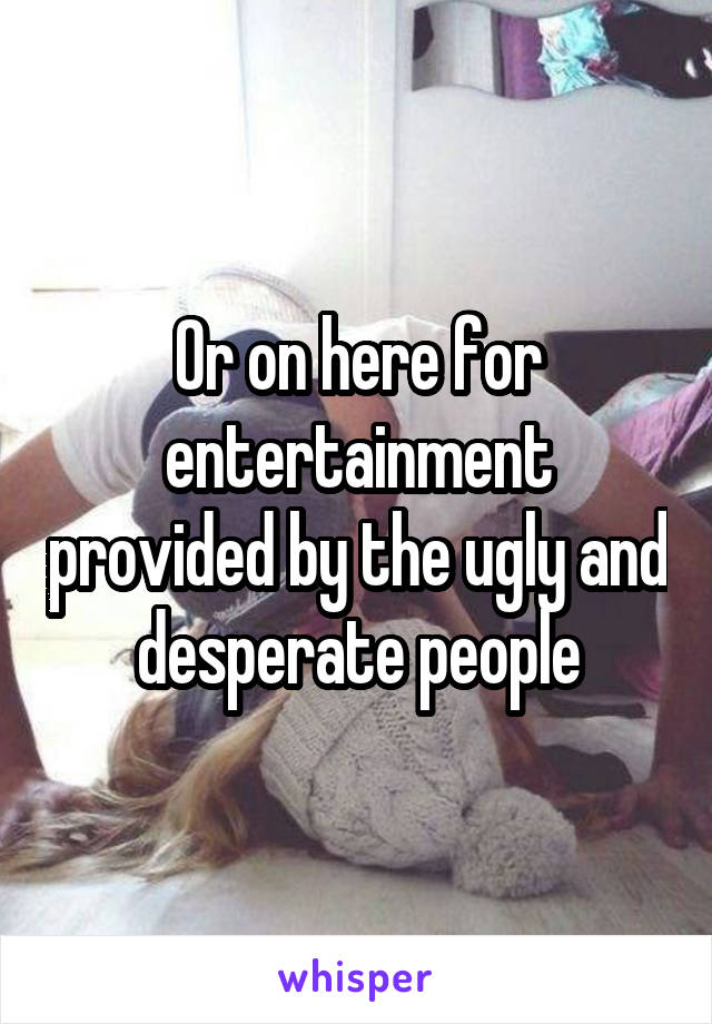 Or on here for entertainment provided by the ugly and desperate people