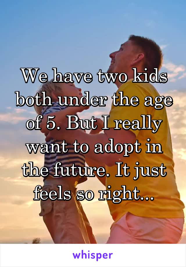 We have two kids both under the age of 5. But I really want to adopt in the future. It just feels so right...