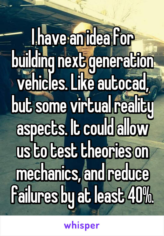 I have an idea for building next generation vehicles. Like autocad, but some virtual reality aspects. It could allow us to test theories on mechanics, and reduce failures by at least 40%.