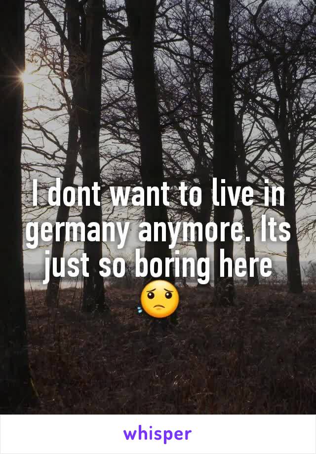 I dont want to live in germany anymore. Its just so boring here 😟