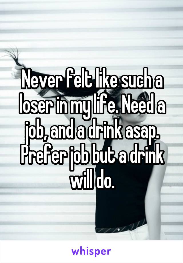 Never felt like such a loser in my life. Need a job, and a drink asap. Prefer job but a drink will do.