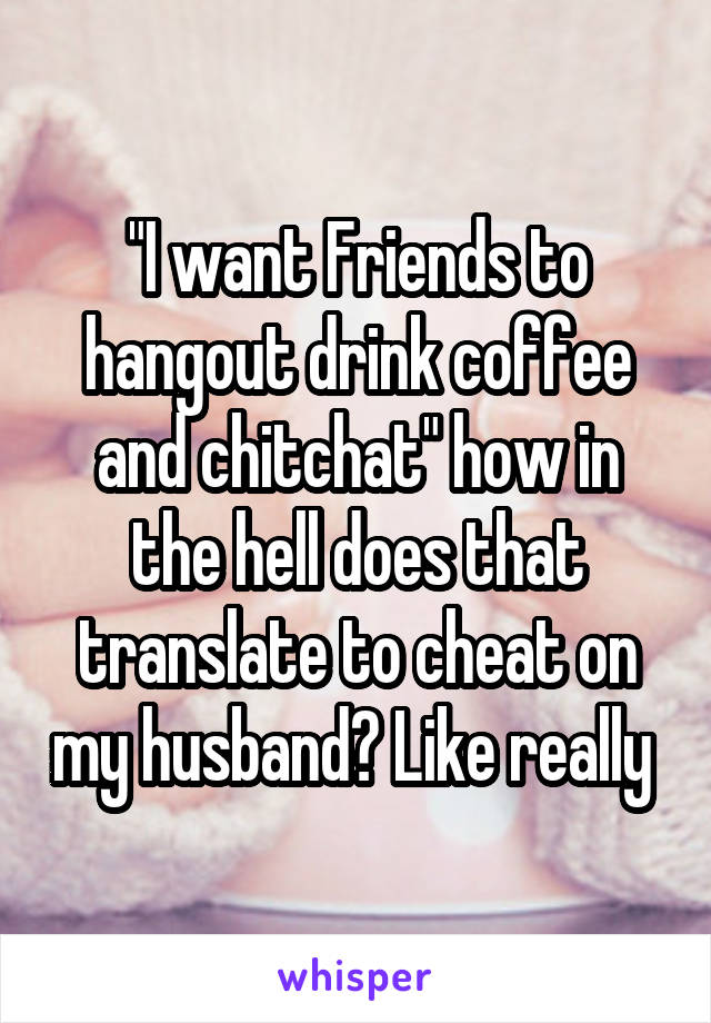 "I want Friends to hangout drink coffee and chitchat" how in the hell does that translate to cheat on my husband? Like really 