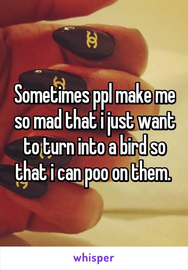 Sometimes ppl make me so mad that i just want to turn into a bird so that i can poo on them. 