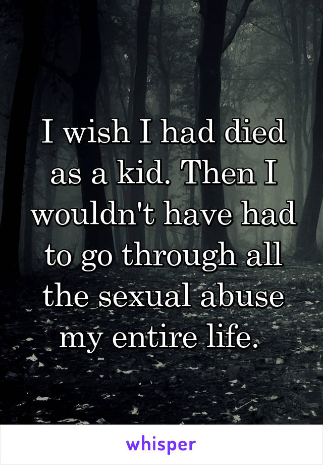 I wish I had died as a kid. Then I wouldn't have had to go through all the sexual abuse my entire life. 