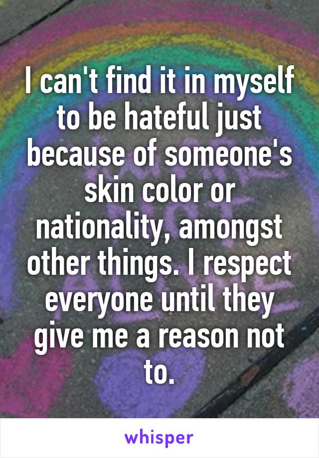 I can't find it in myself to be hateful just because of someone's skin color or nationality, amongst other things. I respect everyone until they give me a reason not to.