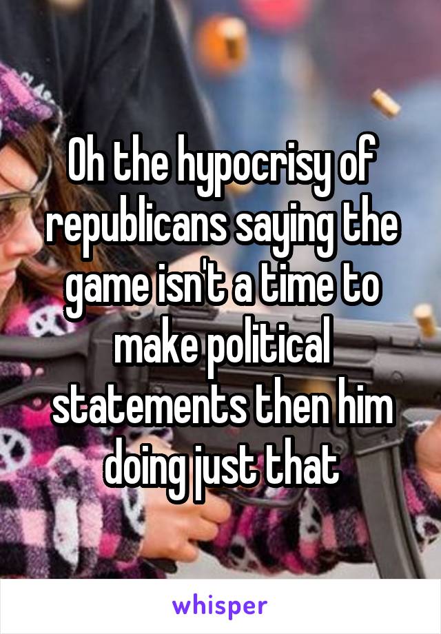 Oh the hypocrisy of republicans saying the game isn't a time to make political statements then him doing just that