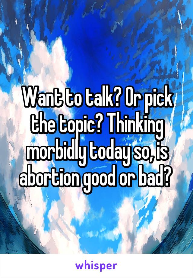 Want to talk? Or pick the topic? Thinking morbidly today so, is abortion good or bad? 