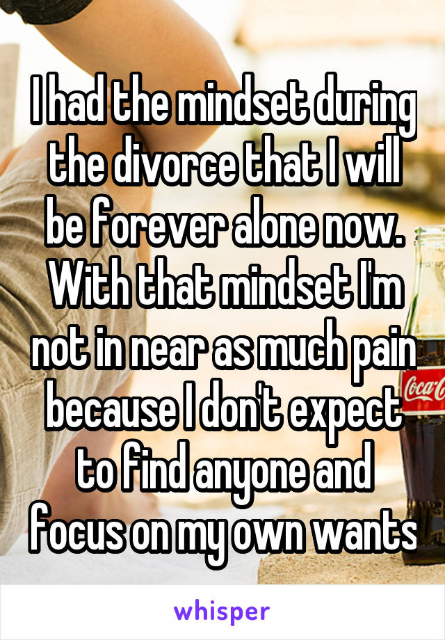 I had the mindset during the divorce that I will be forever alone now. With that mindset I'm not in near as much pain because I don't expect to find anyone and focus on my own wants