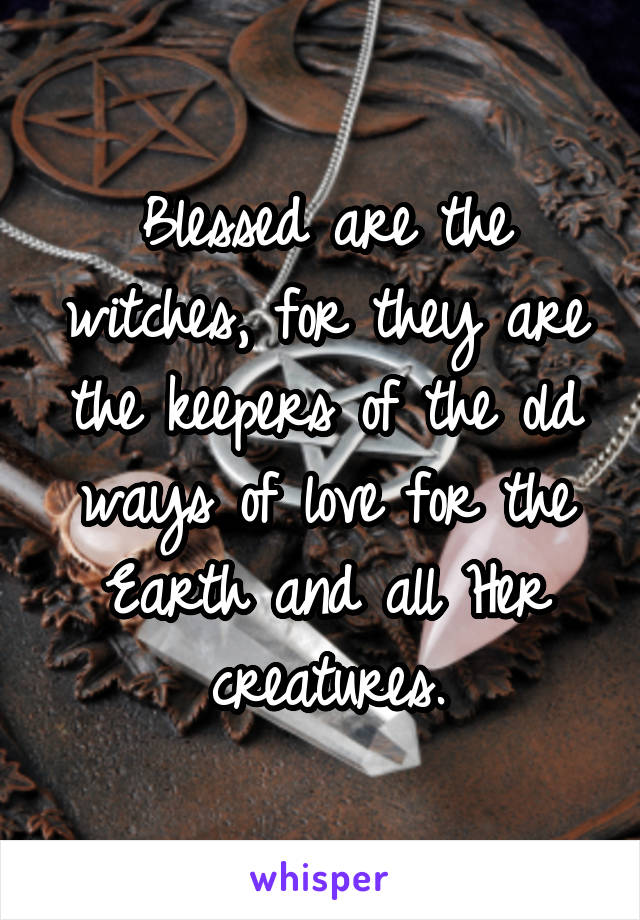 Blessed are the witches, for they are the keepers of the old ways of love for the Earth and all Her creatures.