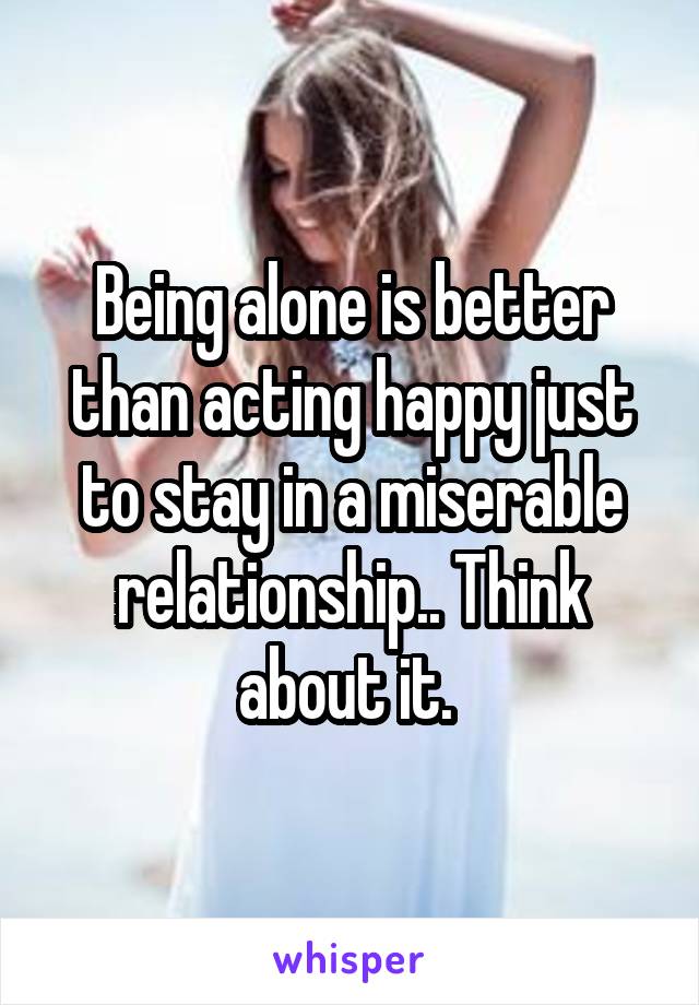 Being alone is better than acting happy just to stay in a miserable relationship.. Think about it. 