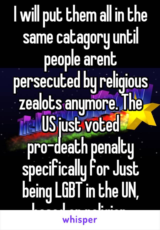 I will put them all in the same catagory until people arent persecuted by religious zealots anymore. The US just voted pro-death penalty specifically for Just being LGBT in the UN, based on religion.