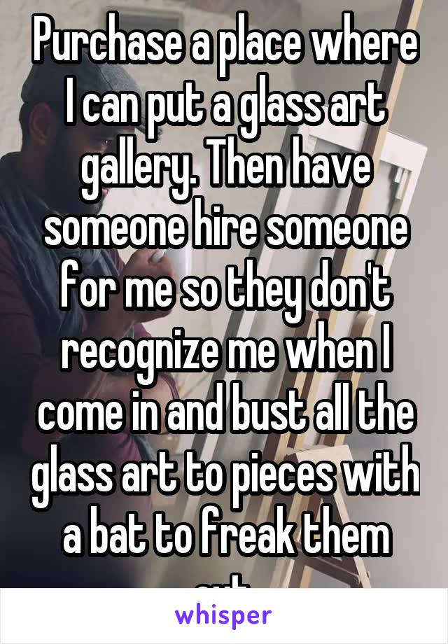 Purchase a place where I can put a glass art gallery. Then have someone hire someone for me so they don't recognize me when I come in and bust all the glass art to pieces with a bat to freak them out.