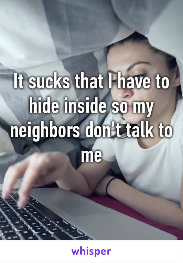 It sucks that I have to hide inside so my neighbors don’t talk to me 