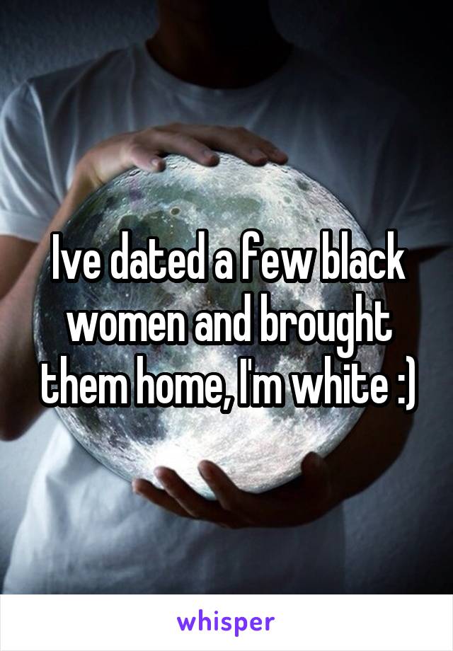 Ive dated a few black women and brought them home, I'm white :)