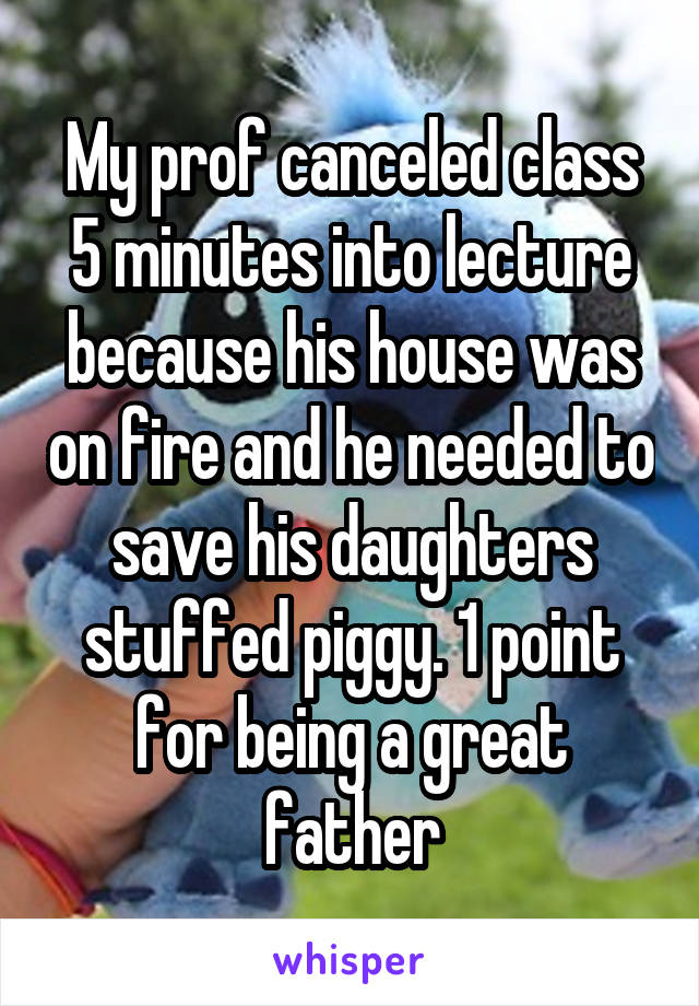 My prof canceled class 5 minutes into lecture because his house was on fire and he needed to save his daughters stuffed piggy. 1 point for being a great father