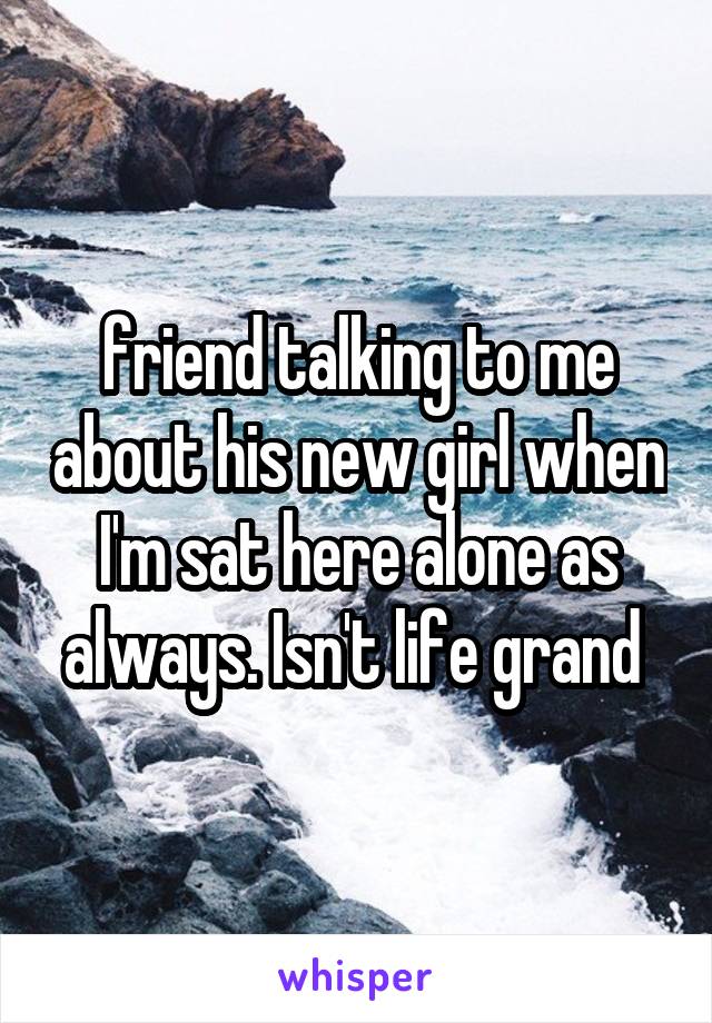 friend talking to me about his new girl when I'm sat here alone as always. Isn't life grand 