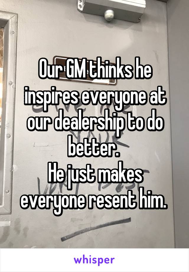Our GM thinks he inspires everyone at our dealership to do better. 
He just makes everyone resent him. 