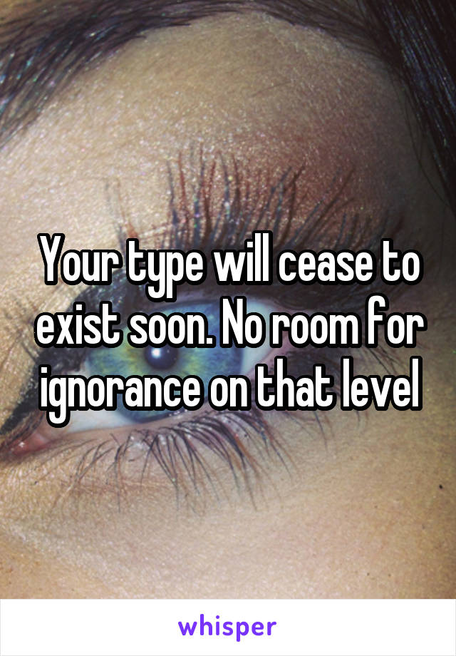 Your type will cease to exist soon. No room for ignorance on that level