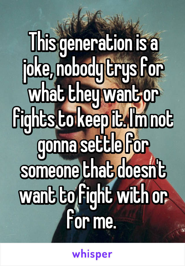 This generation is a joke, nobody trys for what they want or fights to keep it. I'm not gonna settle for someone that doesn't want to fight with or for me. 