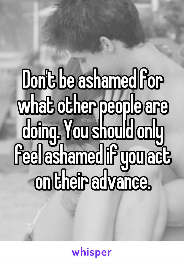 Don't be ashamed for what other people are doing. You should only feel ashamed if you act on their advance.