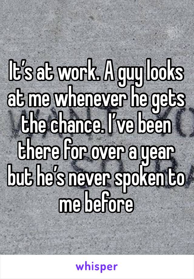 It’s at work. A guy looks at me whenever he gets the chance. I’ve been there for over a year but he’s never spoken to me before