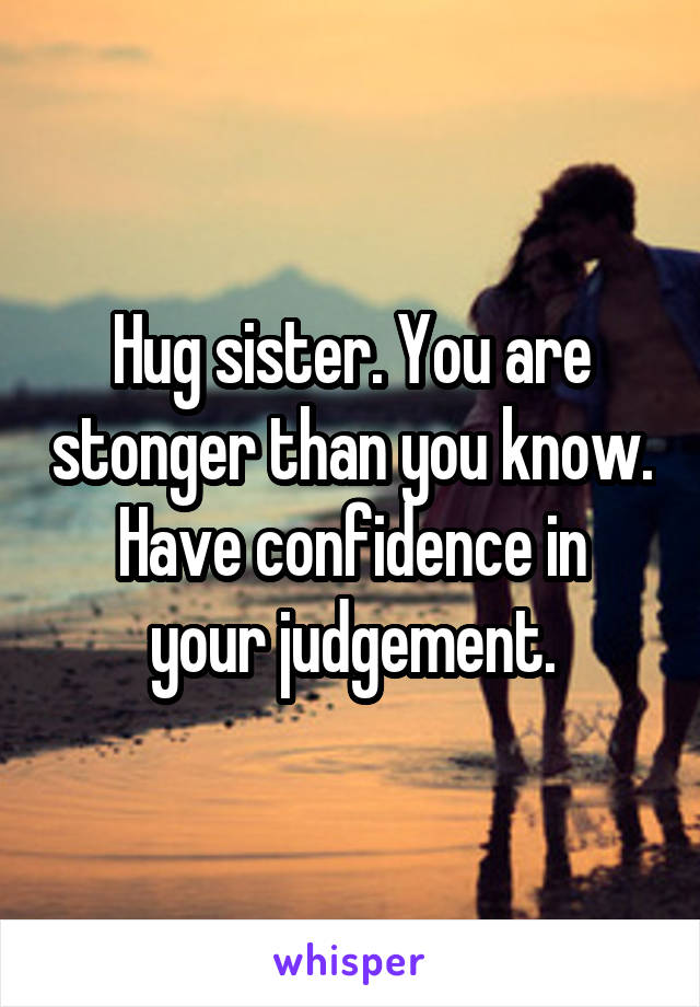 Hug sister. You are stonger than you know.
Have confidence in your judgement.