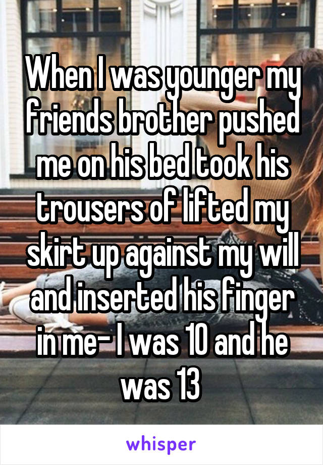 When I was younger my friends brother pushed me on his bed took his trousers of lifted my skirt up against my will and inserted his finger in me- I was 10 and he was 13 