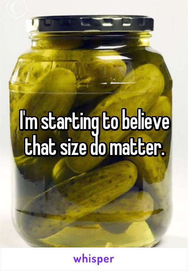 I'm starting to believe that size do matter.